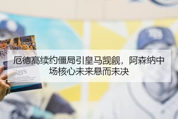 厄德高续约僵局引皇马觊觎，阿森纳中场核心未来悬而未决