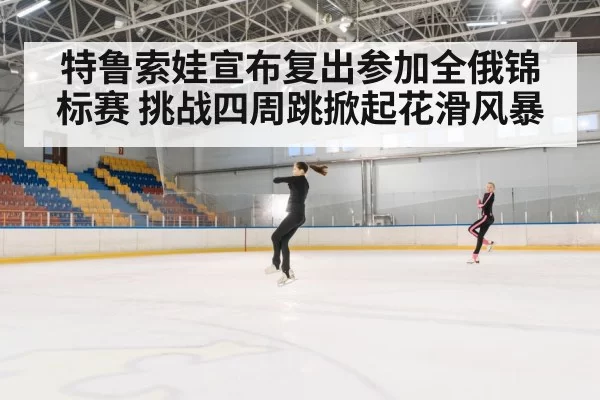 特鲁索娃宣布复出参加全俄锦标赛 挑战四周跳掀起花滑风暴